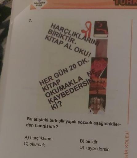 7.
Bahçesehir
Koleji
HARÇLIKLARINI
BİRİKTİR.
KİTAP AL OKU!
HER GÜN 20 DK.
KİTAP
OKUMAKLA NE
KAYBEDERSİN
Kİ?
Bu afişteki birleşik yapılı sözcük aşağıdakiler-
den hangisidir?
A) harçlıklarını
C) okumak
B) biriktir
D)
kaybedersin
HİR KOLEJİ