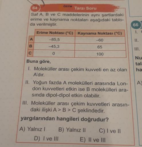 64
Tarzı Soru
Saf A, B ve C maddelerinin aynı şartlardaki
erime ve kaynama noktaları aşağıdaki tablo-
da verilmiştir.
A
B
ÖSYM
C
Erime Noktası (°C) Kaynama Noktası (°C)
-85,5
-45,3
0
-60
65
100
Buna göre,
1. Moleküller arası çekim kuvveti en az olan
A'dır.