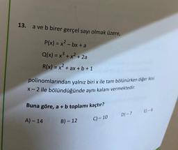 13. a ve b birer gerçel sayı olmak üzere,
P(x) = x² - bx + a
Q(x) = x³ + x² + 2a
R(x) = x² + ax + b + 1
polinomlarından yalnız biri x ile tam bölünürken diğer ikisi
X-2 ile bölündüğünde aynı kalanı vermektedir.
Buna göre, a + b toplamı kaçtır?
A) - 14
B) - 12
C) -10
D)-7
E)-6