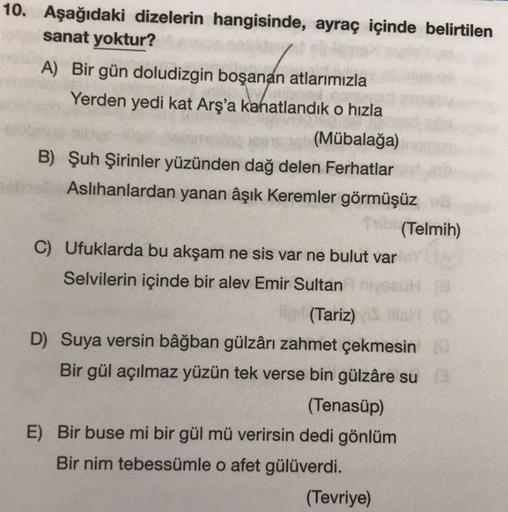 10. Aşağıdaki dizelerin hangisinde, ayraç içinde belirtilen
sanat yoktur?
A) Bir gün doludizgin boşanan atlarımızla
Yerden yedi kat Arş'a kanatlandık o hızla
(Mübalağa)
B) Şuh Şirinler yüzünden dağ delen Ferhatlar
Aslıhanlardan yanan âşık Keremler görmüşüz