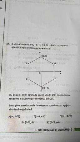 re,
00
37. Analitik düzlemde, B(0, -8) ve E(0, 8) noktalarından geçen
ABCDEF düzgün altıgeni aşağıda verilmiştir.
F
pour assus man
YA
W OLSUOS WEIBu si prin
E(0,8)
INDEG.COM
0
B(0, -8)
E) || A||
Bu altıgen, orijin etrafında pozitif yönde 150° döndürüldük-
ten sonra x eksenine göre simetriği alınıyor.
Chapuis
BEALGAG SELSLADD
Buna göre, son durumda F noktasının koordinatları aşağıda-
Kopagie
kilerden hangisi olur?
A) (4, 4√3)
Gebo
C) (4,-4√3)
B) (-4,4√3)
D) (4√3, 4) CoE) (4√3,-4) 2
II. OTURUM (AYT) DENEME-3