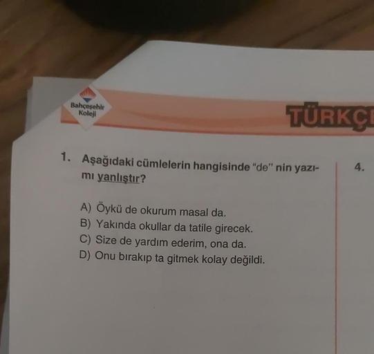 Bahçeşehir
Koleji
TÜRKÇ
1. Aşağıdaki cümlelerin hangisinde "de" nin yazı-
mı yanlıştır?
A) Öykü de okurum masal da.
B) Yakında okullar da tatile girecek.
C) Size de yardım ederim, ona da.
D) Onu bırakıp ta gitmek kolay değildi.
4.