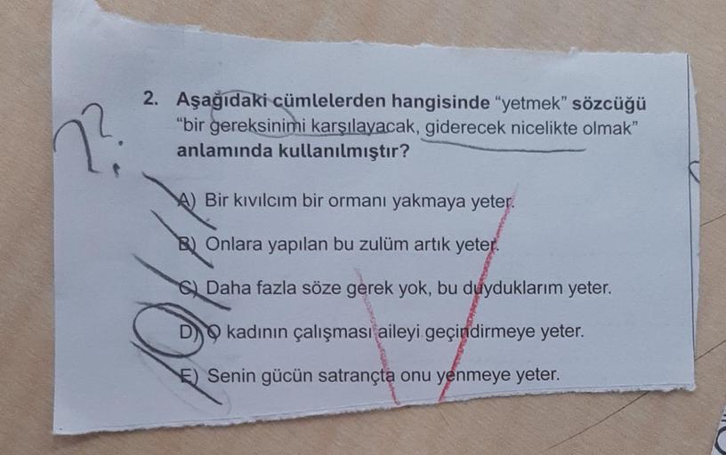 2².
2. Aşağıdaki cümlelerden hangisinde "yetmek" sözcüğü
"bir gereksinimi karşılayacak, giderecek nicelikte olmak"
anlamında kullanılmıştır?
A) Bir kıvılcım bir ormanı yakmaya yeter.
B) Onlara yapılan bu zulüm artık yeter.
Daha fazla söze gerek yok, bu duy