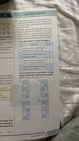 A
D
lgili seçenekler-
ğrudur? (F.8.2.1.2)
atlar ve şekerler
unur.
ağlayan tek etki
aki bağlardır.
anik bazlar ara-
nik bazını ifade
aplamak isteyen
azdığı formülden
ğıdaki işlemleri
eğerini buluyor.
uvvet (N)
Ozey alanı (m²)
N
= 10 cm²
eri yapan Tuğ-
anlış olduğunu
alı basamakta
D) IV
18. "Doğal seçilim, aynı türün bireylerinden doğa-
daki yaşama şartlarına uyum sağlayanların
hayatta kalıp, uyum sağlayamayanların
yok olmasıdır.
Örneğin arslanlardan kaçan geyik sürüsünde,
hızlı koşabilenler av olmaktan kurtulurken
yavaş koşanlar arslan tarafından yakala-
nırlar. Bu durum geyiklerin bacak boylarına
bağlı olarak koşma yetenekleri ile ilgilidir."
Yukarıdaki bilgileri okuyan bir öğrenci;
Açıklama
Doğal seçilim, adaptasyon
yeteneğinin bir sonucudur.
1
2
3
SAYISAL BÖLÜM
4
Doğal seçilim sonucunda var-
yasyonlar azalır.
Verilen örnekte varyasyonun
olumlu etkisi söz konusudur.
Doğal seçilime neden olan tek
etki av-avcı ilişkisidir.
D
Numaralandırılmış açıklamaları ile ilgili
hangi seçenekteki değerlendirme doğru-
dur? ✔: doğru, X: yanlış (F.8.2.4.1)
A)
B)
✓
D
✓
Y
X
X
Y
X
X
D)
D
D
✓
FEN BİLİMLERİ
Y
X
DY
x
Y
Xx
X
15