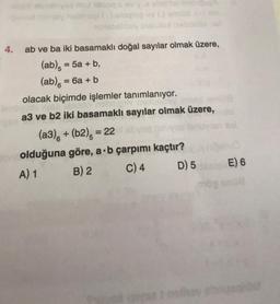 4. ab ve ba iki basamaklı doğal sayılar olmak üzere,
(ab) = 5a + b,
(ab) = 6a + b
olacak biçimde işlemler tanımlanıyor.
sono
a3 ve b2 iki basamaklı sayılar olmak üzere,
(a3) + (b2), = 22 abysq
olduğuna göre, a b çarpımı kaçtır?
A) 1
B) 2
C) 4
D) 5
08
E) 6