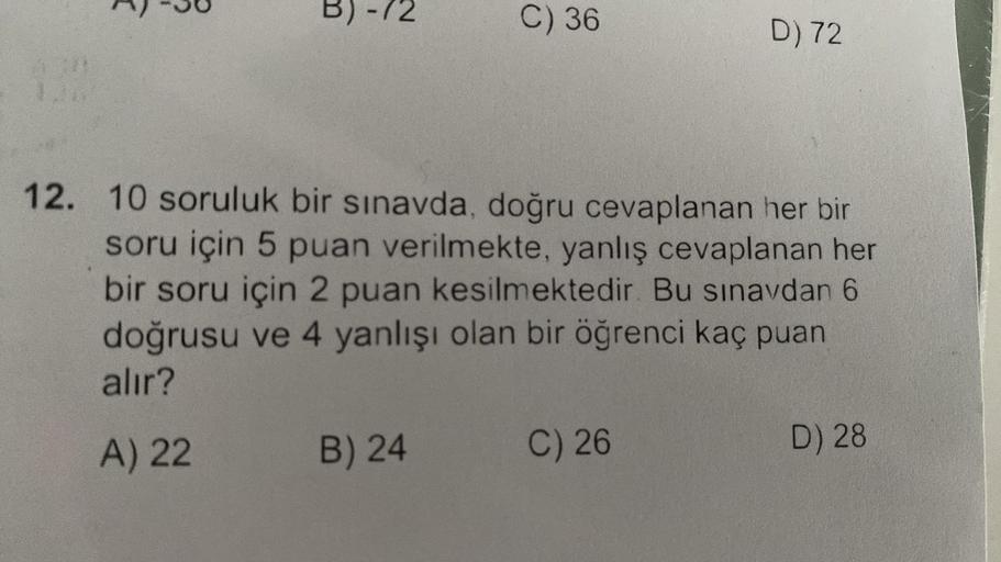 130
B)-72
C) 36
B) 24
12. 10 soruluk bir sınavda, doğru cevaplanan her bir
soru için 5 puan verilmekte, yanlış cevaplanan her
bir soru için 2 puan kesilmektedir. Bu sınavdan 6
doğrusu ve 4 yanlışı olan bir öğrenci kaç puan
alır?
A) 22
D) 72
C) 26
D) 28