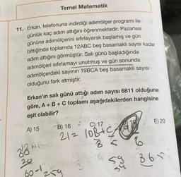 Temel Matematik
11. Erkan, telefonuna indirdiği adımölçer programı ile
günlük kaç adım attığını öğrenmektedir. Pazartesi
gününe adımölçerini sıfırlayarak başlamış ve gün
bittiğinde toplamda 12ABC beş basamaklı sayısı kadar
adım attığını görmüştür. Salı günü başladığında
adımölçeri sıfırlamayı unutmuş ve gün sonunda
adımölçerdeki sayının 19BCA beş basamaklı sayısı
olduğunu fark etmiştir.
Erkan'ın salı günü attığı adım sayısı 6811 olduğuna
göre, A + B + C toplamı aşağıdakilerden hangisine
eşit olabilir?
A) 15
82 ABC
26
60-1
B) 16
C) 17
212 10B+C 912
35
259
3
E) 20
59 361
86
54