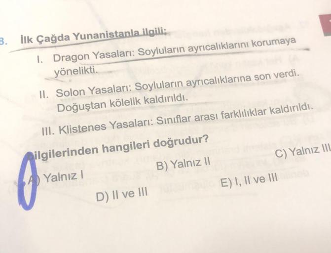 3. İlk Çağda Yunanistanla ilgili;
1. Dragon Yasaları: Soyluların ayrıcalıklarını korumaya
yönelikti.
II. Solon Yasaları: Soyluların ayrıcalıklarına son verdi.
Doğuştan kölelik kaldırıldı.
III. Klistenes Yasaları: Sınıflar arası farklılıklar kaldırıldı.
ilg