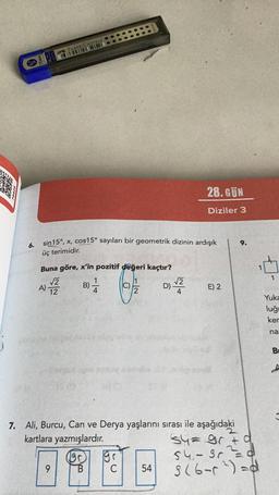 ;
6.
FABER CASTELL
sin 15°, x, cos15° sayıları bir geometrik dizinin ardışık
üç terimidir.
Buna göre, x'in pozitif değeri kaçtır?
√2
B) -/-/-
12
A)
O
28.GÜN
Diziler 3
(19)
0930
C 54
D) -√22 E) 2
7. Ali, Burcu, Can ve Derya yaşlarını sırası ile aşağıdaki
kartlara yazmışlardır.
9.
S4=gr + d
54.- 3r²²=_=_d
3 (6-²)=d
0
1
Yuka
luğu
ker
na
Br