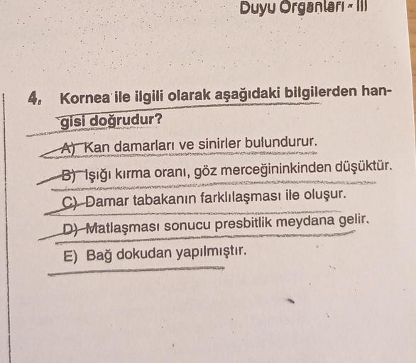 Duyu Organları -
4. Kornea ile ilgili olarak aşağıdaki bilgilerden han-
gisi doğrudur?
A Kan damarları ve sinirler bulundurur.
KZORLAKS
320
B) Işığı kırma oranı, göz merceğininkinden düşüktür.
Damar tabakanın farklılaşması ile oluşur.
D) Matlaşması sonucu 