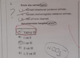 1.
Soluk alıp verme hızını,
Kandaki bikarbonat iyonlarının artması,
kandaki oksihemoglobin miktarının artması,
Kan pH'sinin düşmesi
durumlarından hangileri artırır?
A) Yalnız III
B) Ivell
CI ve III
D) II ve III
E) I, II ve III
HCO3