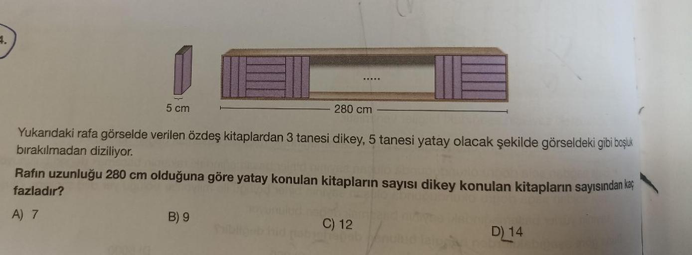 4.
5 cm
280 cm
Yukarıdaki rafa görselde verilen özdeş kitaplardan 3 tanesi dikey, 5 tanesi yatay olacak şekilde görseldeki gibi boşluk
bırakılmadan diziliyor.
Rafın uzunluğu 280 cm olduğuna göre yatay konulan kitapların sayısı dikey konulan kitapların sayı