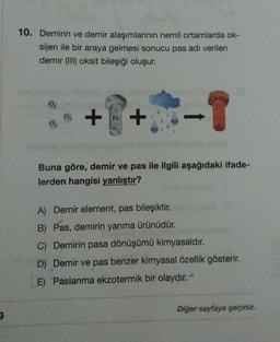 9
10. Demirin ve demir alaşımlarının nemli ortamlarda ok-
sijen ile bir araya gelmesi sonucu pas adı verilen
demir (III) oksit bileşiği oluşur.
+
Fe
+
H₂O
H₂O
Buna göre, demir ve pas ile ilgili aşağıdaki ifade-
lerden hangisi yanlıştır?
A) Demir element, pas bileşiktir.
B) Pas, demirin yanma ürünüdür.
C) Demirin pasa dönüşümü kimyasaldır.
D) Demir ve pas benzer kimyasal özellik gösterir.
E) Paslanma ekzotermik bir olaydır. *
Diğer sayfaya geçiniz.