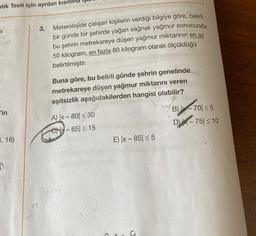 atik Testi için ayrılan kısm
SI
'in
3, 16)
n
3. Meterolojide çalışan kişilerin verdiği bilgiye göre, belirli
bir günde bir şehirde yağan sağnak yağmur sonucunda
bu şehrin metrekareye düşen yağmur miktarının en az
50 kilogram, en fazla 80 kilogram olarak ölçüldüğü
belirtilmiştir.
Buna göre, bu belirli günde şehrin genelinde
metrekareye düşen yağmur miktarını veren
eşitsizlik aşağıdakilerden hangisi olabilir?
A) |x-80 ≤ 30
C-65 ≤ 15
E) |x-85 ≤5
B)-70 ≤5
DX-75 ≤ 10