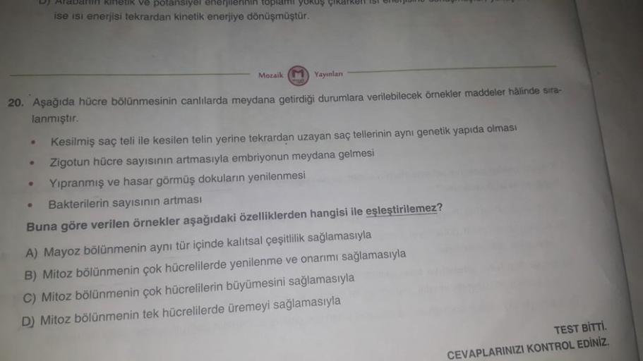Mozaik M Yayınlanı
20. Aşağıda hücre bölünmesinin canlılarda meydana getirdiği durumlara verilebilecek örnekler maddeler hâlinde sıra-
lanmıştır.
●
Kesilmiş saç teli ile kesilen telin yerine tekrardan uzayan saç tellerinin aynı genetik yapıda olması
Zigotu