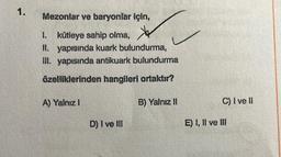 Mezonlar ve baryonlar için,
1. kütleye sahip olma,
II. yapısında kuark bulundurma,
III. yapısında antikuark bulundurma
özelliklerinden hangileri ortaktır?
B) Yalnız II
A) Yalnız I
D) I ve III
C) I ve II
E) I, II ve III