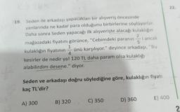 19. Seden ile arkadaşı yapacakları bir alışveriş öncesinde
yanlarında ne kadar para olduğunu birbirlerine söylüyorlar.
Daha sonra Seden yapacağı ilk alışverişte alacağı kulaklığın
i ancak
mağazadaki fiyatını görünce, "Cebimdeki paranın
2
ünü karşılıyor." deyince arkadaşı, "Bu
1
-
kulaklığın fiyatının
4
kesirler de nedir ya! 120 TL daha param olsa kulaklığı
alabilirdim desene." diyor.
A) 300
Seden ve arkadaşı doğru söylediğine göre, kulaklığın fiyatı
kaç TL'dir?
B) 320
C) 350
D) 360
E) 400
22.
2