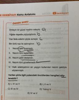 E EDEBİYATI Konu Anlatımı
ocam
ÖRNEK SORU
A) I, IV ve V
C) III ve IV
MAYON
Dinleyin bir güzel medhin edeyim
Yiğide nispetle yürüyüşlünün b
Can feda ederim şöyle sunaya C
Bin türlü naz ile salınışlının
1. Nazım şekli koşmadır.
II. Nazım türü taşlamadır.
III. Nazım şekli destandır.
IV. Nazım türü güzellemedir.
V. Halk edebiyatının en yaygın kullanılan nazım şekliyle
söylenmiştir.
Verilen şiirle ilgili yukarıdaki öncüllerden hangileri söy-
lenebilir?
(0
E) IV ve V
/benimhocam
B) I, II ve V
D) Yalnız V