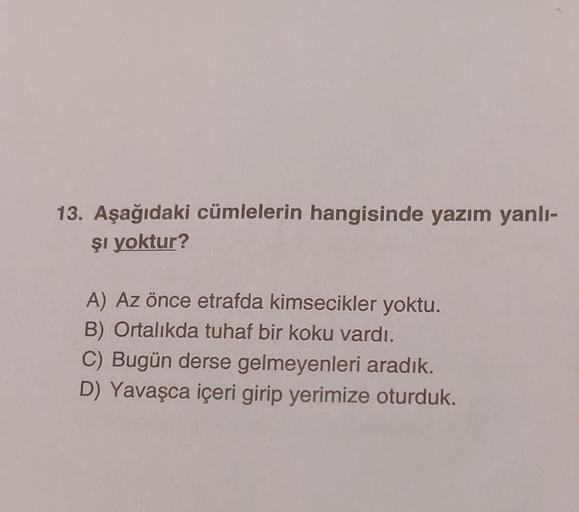 13. Aşağıdaki cümlelerin hangisinde yazım yanlı-
şi yoktur?
A) Az önce etrafda kimsecikler yoktu.
B) Ortalıkda tuhaf bir koku vardı.
C) Bugün derse gelmeyenleri aradık.
D) Yavaşca içeri girip yerimize oturduk.