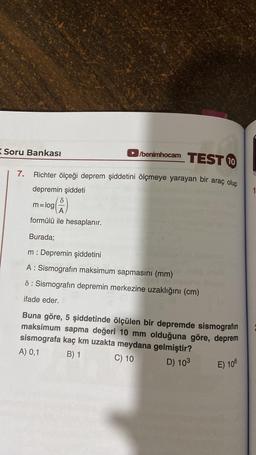 Soru Bankası
/benimhocam TEST 10
Richter ölçeği deprem şiddetini ölçmeye yarayan bir araç olup
depremin şiddeti
m=log (2)
formülü ile hesaplanır.
Burada;
m: Depremin şiddetini
A: Sismografin maksimum sapmasını (mm)
8: Sismografin depremin merkezine uzaklığını (cm)
ifade eder.
7.
Buna göre, 5 şiddetinde ölçülen bir depremde sismografin
maksimum sapma değeri 10 mm olduğuna göre, deprem
sismografa kaç km uzakta meydana gelmiştir?
A) 0,1
B) 1
C) 10
D) 103
E) 106