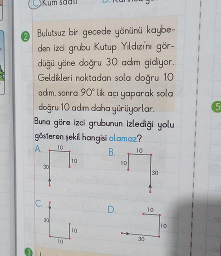2
Bulutsuz bir gecede yönünü kaybe-
den izci grubu Kutup Yıldızını gör-
düğü yöne doğru 30 adım gidiyor.
Geldikleri noktadan sola doğru 10
adım, sonra 90° lik açı yaparak sola
doğru 10 adım daha yürüyorlar.
Buna göre izci grubunun izlediği yolu
gösteren şe