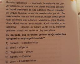 3.
Masallar genellikle eserlerdir. Masallarda var olan
yer adları bazen sadece isim olarak masalda geçebilir
ve hayalî yerlerden de söz edilebilir. Bazen masallar-
da uygun bölümler arasında tekerlemeler yer alır. Bu
tekerlemeler masala renk vermek, masalı dikkat çekici
hâle getirmek için kullanılır. Masalların çoğu öğretici,
ahlak dersi verme amacındadır. Kimi masallarda ve
fabllarda denilen bir bölüm vardır ve bu bölümde
deyimler, atasözleri verilerek olay sonuçlanır.
11-0
Bu parçada boş bırakılan yerlere aşağıdakilerden
hangileri sırasıyla getirilmelidir?
A) anonim - kıssadan hisse
B) sözlü - döşeme
C) olağanüstü - gövde
D) öğretici - döşeme
E) yazılı - kıssadan hisse