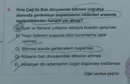 6.
Orta Çağ'da Batı dünyasında bilimsel coğrafya
alanında gerilemeye başlamasının nedenleri arasında
aşağıdakilerden hangisi yer almaz?
Apek ve Baharat yollarının etkisiyle ticaretin gelişmesi
BY Haçlı Seferleri sırasında bilim kurumlarına zarar
vermesi
C) Bilimsel alanda gerilemelerin başlaması
D) Kilisenin batı dünyasındaki etkisinin artması
E) Hıristiyan din adamlarının özgür düşünceyi kısıtlaması
Diğer sayfaya geçiniz.