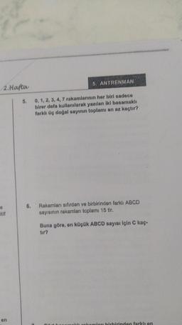 2.Hafta
0
en
5.
5. ANTRENMAN
0, 1, 2, 3, 4, 7 rakamlarının her biri sadece
birer defa kullanılarak yazılan iki basamaklı
farklı üç doğal sayının toplamı en az kaçtır?
6. Rakamları sıfırdan ve birbirinden farklı ABCD
sayısının rakamları toplamı 15 tir.
Buna göre, en küçük ABCD sayısı İçin C kaç-
tır?
akamları birbirinden farklı en