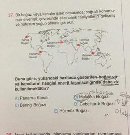 37. Bir boğaz veya kanalın işlek olmasında; coğrafi konumu-
nun elverişli, çevresinde ekonomik faaliyetlerin gelişmiş
ve nüfusun yoğun olması gerekir.
A
Bering
Boğazı
Panama
Kanalı
494
Cebelitarık
Boğazı
Hürmüz
Boğazı
A) Panama Kanalı
C) Bering Boğazı
Malakka
Boğazı
Buna göre, yukarıdaki haritada gösterilen boğaz ve-
ya kanalların hangisi enerji taşımacılığında daha az
kullanılmaktadır?
Larsen Solo
ou
olebr
Malakka Boğazı
D) Cebelitarık Boğazı
E) Hürmüz Boğazı
30 Arazi kullanımında planlama yapılmadan uygulamaya