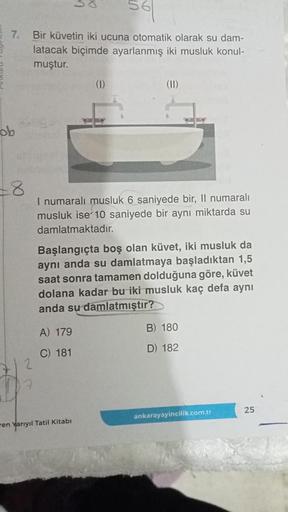 561
7. Bir küvetin iki ucuna otomatik olarak su dam-
latacak biçimde ayarlanmış iki musluk konul-
muştur.
ob
+8
(1)
I numaralı musluk 6 saniyede bir, Il numaralı
musluk ise 10 saniyede bir aynı miktarda su
damlatmaktadır.
A) 179
C) 181
(II)
Başlangıçta boş
