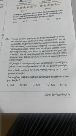 her-
çok
A
L
Bilgi Sarmal TYT
Problemler Soru Bankası
26.
Puan
4.5
Bilgi Sarmal
Problemler Soru Bankası
Şekil -1
Şekil - 11
34 kişinin oylaması sonucunda kitabın beğeni puanı
Şekil-l'deki gibi olduğuna göre, bu 11 kişiden kaç ta-
nesi kitap puanlamasında 5 puan vermiştir?
A) 6
B) 7
C) 8
D) 9
Puan
4,6
Yemek sunumu yapılacak bir düğünde davetiye verilen
her misafire aynı içerikli ve özdeş belirli bir menü yemek
verilecektir. Düğün sahibi düğüne gelecek misafir sayısı-
nın artabileceği düşüncesiyle dağıttığı davetiye adedinin
%20 fazlası kadar yemek menüsü siparişi vererek dave-
tiye dağıtamadığı misafirlere de yemek sunumu yapmak
istemiştir. Ancak siparişi alan firma sipariş adedini yanlış
hesaplayarak düğün salonuna %10 eksik yemek menüsü
göndermiştir.
B) 125
E) 10
Düğün günü davetiye dağıtılan misafirlerin %10'u düğüne
gelmemiş ve davetiye verilmeyen 25 kişi düğüne gelmiştir.
Her misafir sadece bir menü yemek yemiş ve 2 menü
yemek artmıştır.
Buna göre, düğüne katılan davetiyeli misafirlerin sa-
yısı kaçtır?
A) 120
C) 130
D) 135 E) 140
Diğer Sayfaya Geçiniz.