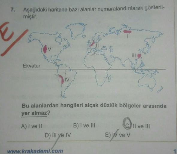 7.
Aşağıdaki haritada bazı alanlar numaralandırılarak gösteril-
miştir.
Ekvator
Bu alanlardan hangileri alçak düzlük bölgeler arasında
yer almaz?
A) I ve II
D) III ye IV
www.krakademi.com
B) I ve III
E) ve V
Il ve III