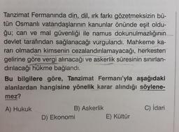 Tanzimat Fermanında din, dil, ırk farkı gözetmeksizin bü-
tün Osmanlı vatandaşlarının kanunlar önünde eşit oldu-
ğu; can ve mal güvenliği ile namus dokunulmazlığının
devlet tarafından sağlanacağı vurgulandı. Mahkeme ka-
rarı olmadan kimsenin cezalandırılamayacağı, herkesten
gelirine göre vergi alınacağı ve askerlik süresinin sınırlan-
dırılacağı hükme bağlandı.
Bu bilgilere göre, Tanzimat Fermanı'yla aşağıdaki
alanlardan hangisine yönelik karar alındığı söylene-
mez?
A) Hukuk
B) Askerlik
D) Ekonomi
E) Kültür
C) İdari