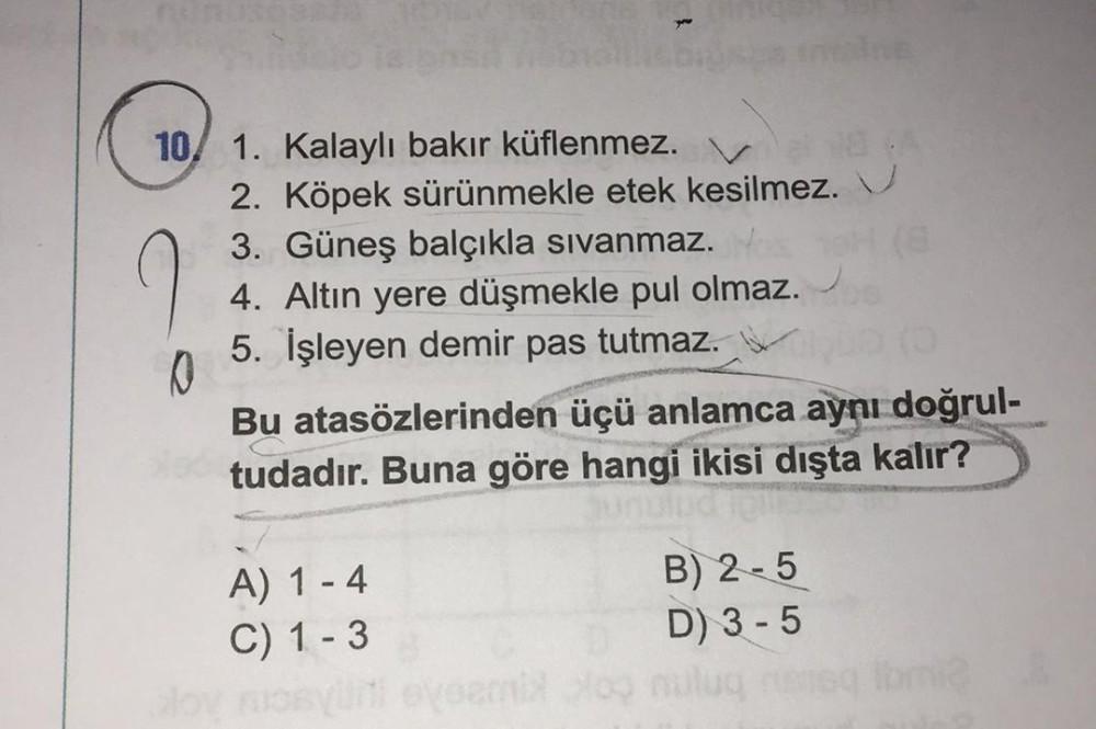 10/ 1. Kalaylı bakır küflenmez.
0
2. Köpek sürünmekle etek kesilmez.
3. Güneş balçıkla sıvanmaz.
4. Altın yere düşmekle pul olmaz.
5. İşleyen demir pas tutmaz.
Bu atasözlerinden üçü anlamca aynı doğrul-
tudadır. Buna göre hangi ikisi dışta kalır?
ud Tell
A