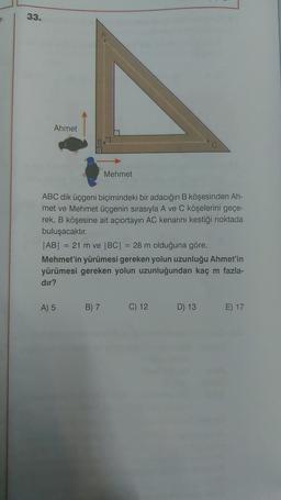 33.
Ahmet
ABC dik üçgeni biçimindeki bir adacığın B köşesinden Ah-
met ve Mehmet üçgenin sırasıyla A ve C köşelerini geçe-
rek, B köşesine ait açıortayın AC kenarını kestiği noktada
buluşacaktır.
Mehmet
|AB| = 21 m ve |BC| = 28 m olduğuna göre,
Mehmet'in yürümesi gereken yolun uzunluğu Ahmet'in
yürümesi gereken yolun uzunluğundan kaç m fazla-
dır?
A) 5
B) 7
C) 12
D) 13
E) 17