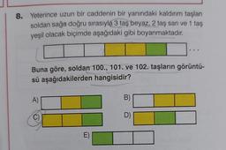 8. Yeterince uzun bir caddenin bir yanındaki kaldırım taşları
soldan sağa doğru sırasıyla 3 taş beyaz, 2 taş sarı ve 1 taş
yeşil olacak biçimde aşağıdaki gibi boyanmaktadır.
Buna göre, soldan 100., 101. ve 102. taşların görüntü-
sü aşağıdakilerden hangisidir?
A)
E)
B)
D)