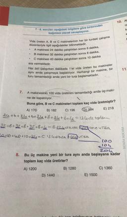 Vida üreten A, B ve C makinelerinin her bir turdaki çalışma
düzenleriyle ilgili aşağıdakiler bilinmektedir.
A makinesi 24 dakika çalıştıktan sonra 6 dakika,
B makinesi 32
kika çalıştıktan sonra 8 dakika,
C makinesi 40 dakika çalıştıktan sonra 10 dakika
ara vermektedir.
Her biri çalışırken dakikada 1'er vida üreten bu makineler
aynı anda çalışmaya başlatılıyor. Herhangi bir makine, bir
turu tamamladığı anda yeni bir tura başlamaktadır.
.
•
7-8. soruları aşağıdaki bilgilere göre birbirinden
bağımsız olarak cevaplayınız.
●
7.
A makinesinin 100 vida üretimini tamamladığı anda üç maki-
ne de kapatılıyor.
Buna göre, B ve C makineleri toplam kaç vida üretmiştir?
E) 218
B) 182
D) 204
C) 196
A) 170
24+6+24+6+24+6+24+6+4=124 detoplen
32+8+32+8+32+8+4=B÷24dleda o tome vida
20+10+40+10+24=C124dida hoyurda
D) 1440
100
104
204
8.
Bu üç makine yeni bir tura aynı anda başlayana kadar
toplam kaç vida üretirler?
A) 1200
B) 1280
E) 1500
C) 1360
10. AL
ra
k
E
con telefonunun boton
11.
BENIM HOCAM-