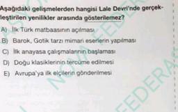 hangisi Lale Devri'nde gerçek-
la gösterilemez?
Aşağıdaki gelişmelerden
leştirilen yenilikler
A) Ilk Türk matbaasının
açılması
B) Barok, Gotik tarzı mimari eserlerin yapılması
C) Ilk anayasa çalışmalarının başlaması
D) Doğu klasiklerinin tercüme edilmesi
E) Avrupa'ya ilk elçilerin gönderilmesi
FEDERA