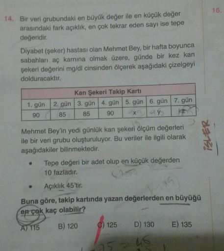 14. Bir veri grubundaki en büyük değer ile en küçük değer
arasındaki fark açıklık, en çok tekrar eden sayı ise tepe
değeridir.
Diyabet (şeker) hastası olan Mehmet Bey, bir hafta boyunca
sabahları aç karnına olmak üzere, günde bir kez kan
şekeri değerini mg