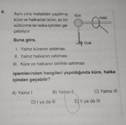 4.
Aynı cins metalden yapılmış
küre ve halkadan küre, az bir
sürtünme ile halka içinden ge-
çebiliyor.
Buna göre,
A) Yalnız I
B) Yalnız II
Küre
I. Yalnız kürenin ısıtılması
II. Yalnız halkanın ısıtılması
III. Küre ve halkanın birlikte ısıtılması
işlemlerinden hangileri yapıldığında küre, halka
içinden geçebilir?
D) I ya da III
Ocak
G
Haika
C) Yalnız ill
E Il ya da III