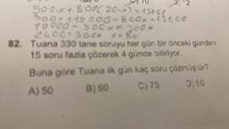 500.X + 800C 20-x) = 13600
Soox +16.000-800-13600
10000-300X300K
300*
2400
*.8
82. Tuana 330 tane soruyu her gün bir önceki günden
15 soru fazla çözerek 4 günde bitiriyor.
Buna göre Tuana ilk gün kaç soru çözmüştür?
A) 50
B) 60
C) 75
D) 90