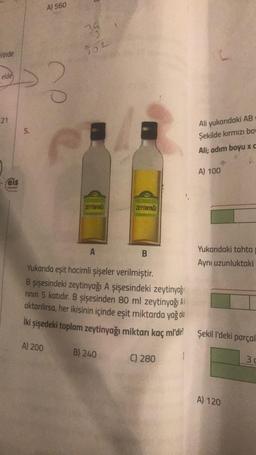 rinde
elde
21
- Feis
Yannion
5.
A) 560
?
39
102
ZEYTİNYAĞI
A
ZEYTİNYAĞI
B) 240
B
Yukarıda eşit hacimli şişeler verilmiştir.
B şişesindeki zeytinyağı A şişesindeki zeytinyağı
rının 5 katıdır. B şişesinden 80 ml zeytinyağı Al
aktarılırsa, her ikisinin içinde eşit miktarda yağ olu
İki şişedeki toplam zeytinyağı miktarı kaç m'dir?
A) 200
C) 280
1
Ali yukarıdaki AB
Şekilde kırmızı bow
Ali; adım boyu xc
A) 100
Yukarıdaki tahta
Aynı uzunluktaki
Şekil l'deki parçal
A) 120
3 c