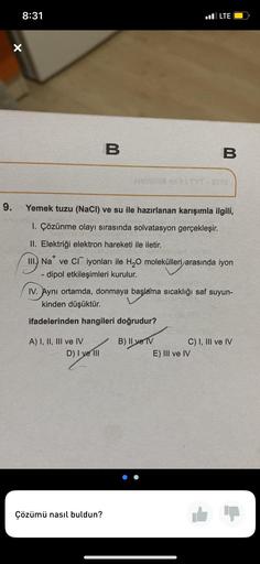 9.
8:31
X
A) I, II, III ve IV
B
Yemek tuzu (NaCl) ve su ile hazırlanan karışımla ilgili,
1. Çözünme olayı sırasında solvatasyon gerçekleşir.
II. Elektriği elektron hareketi ile iletir.
III.) Na ve CI iyonları ile H₂O molekülleri arasında iyon
- dipol etkil