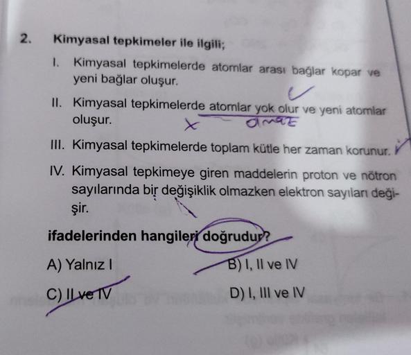 2.
Kimyasal tepkimeler ile ilgili;
1. Kimyasal tepkimelerde atomlar arası bağlar kopar ve
yeni bağlar oluşur.
/
II. Kimyasal tepkimelerde atomlar yok olur ve yeni atomlar
oluşur.
x
amaz
III. Kimyasal tepkimelerde toplam kütle her zaman korunur.
✓
IV. Kimya
