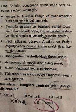 Haçlı Seferleri sonucunda gerçekleşen bazı du-
rumlar aşağıda verilmiştir.
• Avrupa ile Anadolu, Suriye ve Mısır limanları
arasında ticari hayat canlandı.
●
• Ticaretle uğraşan ve sermaye sahibi tüccar
sınıfı (burjuvalar); papa, kral ve feodal beylere
verdikleri borçlar sayesinde güçlerini artırdı.
• Haçlı istilasına uğrayan Anadolu ve Suriye
coğrafyasında tarımsal üretim azaldı, ticari ha-
yat durgunlaştı.
Bu sonuçlardan hareketle Haçlı Seferlerinin;
I. Avrupa'da etkin sosyal sınıfın değişmesi,
II. Akdeniz'de ticari hayatın canlanması,
II. Türk İslam dünyasında sosyoekonomik hayatın
zarar görmesi
durumlarının hangileri üzerinde etkili olduğu
söylenebilir?
A) Yalnız I
B) Yalnız II
D) II ve II
C) I ve II
E) I, ve Ilt
