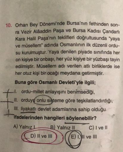 10. Orhan Bey Dönemi'nde Bursa'nın fethinden son-
ra Vezir Alâaddin Paşa ve Bursa Kadısı Çandarlı
Kara Halil Paşa'nın teklifleri doğrultusunda "yaya
ve müsellem" adında Osmanlının ilk düzenli ordu-
su kurulmuştur. Yaya denilen piyade sınıfında her
on kişiy