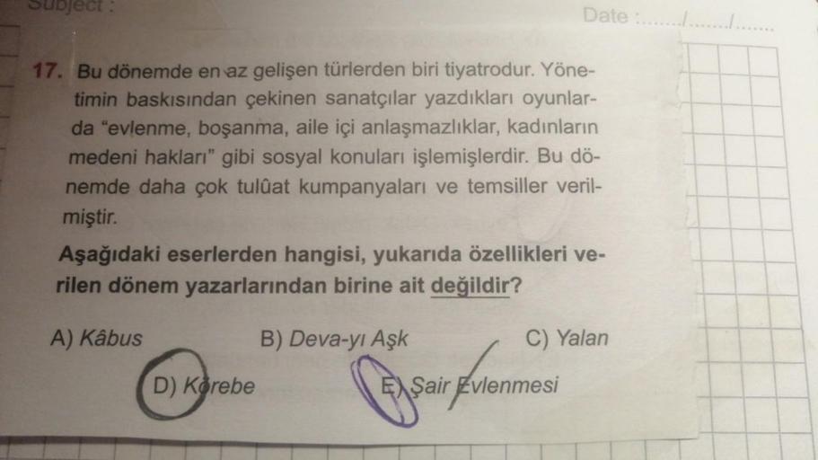 Subject:
17. Bu dönemde en az gelişen türlerden biri tiyatrodur. Yöne-
timin baskısından çekinen sanatçılar yazdıkları oyunlar-
da "evlenme, boşanma, aile içi anlaşmazlıklar, kadınların
medeni hakları" gibi sosyal konuları işlemişlerdir. Bu dö-
nemde daha