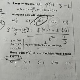 8. f ve g fonksiyonları için, (2)=3-L
g(3x - 1) =
f(1) = 3 ve f(1) = 1
olduğuna göre g'(2) değeri kaçtır?
A) 1/1
9. y=t²+t
t=m+3
m=x²-1
B) 1
l 3 (012
D) 2
8' (3x-²) = f'(x1.a = 2. f(x)
8
1
x ²
33
ve y = f(x) fonksiyonu veriliyor.
f(x)
X
"
B) 15
Buna göre f'(x) in x = 1 noktasındaki değeri
kaçtır?
A) 16
fly
C) 14
D) 10
E) 8