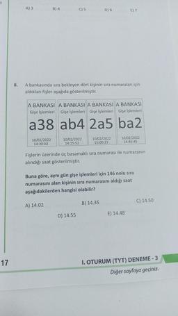 11
17
8.
A) 3
B) 4
10/02/2022
14:30:02
C) 5
A bankasında sıra bekleyen dört kişinin sıra numaraları için
aldıkları fişler aşağıda gösterilmiştir.
A BANKASI A BANKASI A BANKASI A BANKASI
Gişe İşlemleri Gişe İşlemleri Gişe İşlemleri Gişe İşlemleri
a38 ab4 2a5 ba2
A) 14.02
10/02/2022
14:15:52
D) 6
D) 14.55
10/02/2022
15:00:23
E) 7
Fişlerin üzerinde üç basamaklı sıra numarası ile numaranın
alındığı saat gösterilmiştir.
Buna göre, aynı gün gişe işlemleri için 146 nolu sıra
numarasını alan kişinin sıra numarasını aldığı saat
aşağıdakilerden hangisi olabilir?
B) 14.35
10/02/2022
14:45:45
E) 14.48
C) 14.50
I. OTURUM (TYT) DENEME - 3
Diğer sayfaya geçiniz.