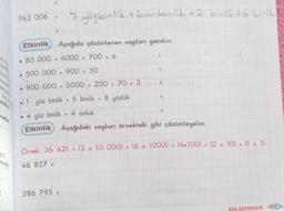 relim.
ht.....
mağı
2
762 006
●
Etkinlik Aşağıda çözümlenen sayıları yazalım.
80 000+4000 + 700
500 000+ 900 + 30
900 000 + 5000
.
7 yüzbinlik + 6 onbinlik +2 binlik +6 birlik
+
+
286 795 =
6
200 + 70
1 yüz binlik + 6 binlik + 8 yüzlük
●
+
3
11
11
11
●
4 yüz binlik + 4 onluk
Etkinlik Aşağıdaki sayıları örnekteki gibi çözümleyelim.
Örnek: 36 421 = (3 x 10 000) + (6 x 1000)
46 827
+
(4x100) + (2 x 10) + (1 x 1)
ATA YAYINCILIK
103